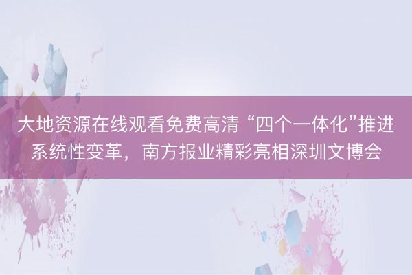 大地资源在线观看免费高清 “四个一体化”推进系统性变革，南方报业精彩亮相深圳文博会
