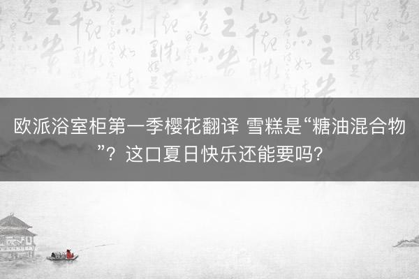 欧派浴室柜第一季樱花翻译 雪糕是“糖油混合物”？这口夏日快乐还能要吗？