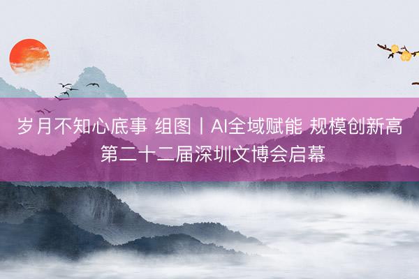 岁月不知心底事 组图丨AI全域赋能 规模创新高 第二十二届深圳文博会启幕