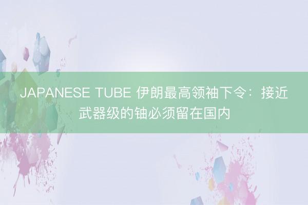 JAPANESE TUBE 伊朗最高领袖下令:接近武器级的铀必须留在国内