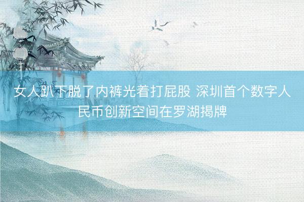 女人趴下脱了内裤光着打屁股 深圳首个数字人民币创新空间在罗湖揭牌