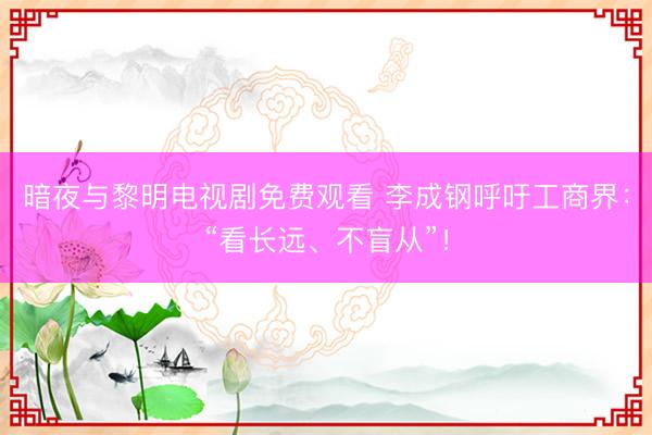暗夜与黎明电视剧免费观看 李成钢呼吁工商界:“看长远、不盲从”!