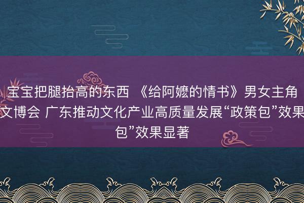宝宝把腿抬高的东西 《给阿嬷的情书》男女主角亮相文博会 广东推动文化产业高质量发展“政策包”效果显著