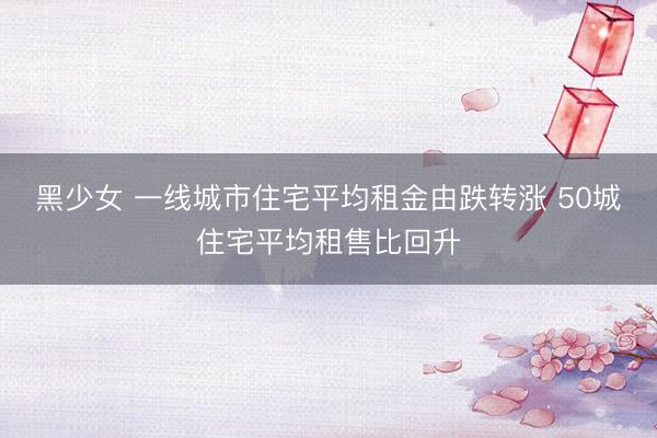 黑少女 一线城市住宅平均租金由跌转涨 50城住宅平均租售比回升