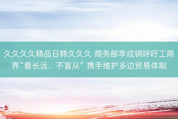 久久久久精品日韩久久久 商务部李成钢呼吁工商界“看长远、不盲从” 携手维护多边贸易体制