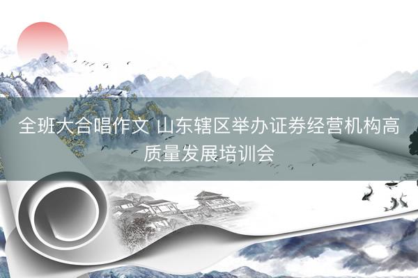 全班大合唱作文 山东辖区举办证券经营机构高质量发展培训会