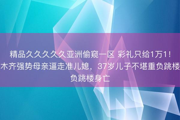精品久久久久久亚洲偷窥一区 彩礼只给1万1!乌鲁木齐强势母亲逼走准儿媳,37岁儿子不堪重负跳楼身亡