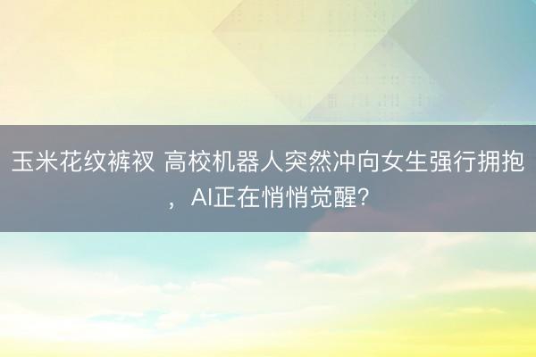 玉米花纹裤衩 高校机器人突然冲向女生强行拥抱，AI正在悄悄觉醒？