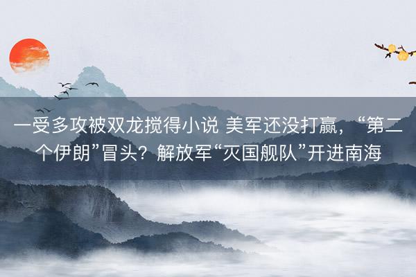 一受多攻被双龙搅得小说 美军还没打赢，“第二个伊朗”冒头？解放军“灭国舰队”开进南海