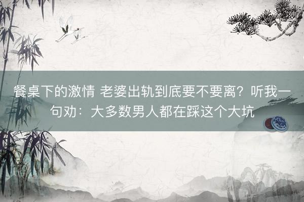 餐桌下的激情 老婆出轨到底要不要离？听我一句劝：大多数男人都在踩这个大坑