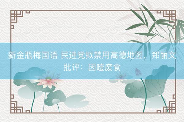 新金瓶梅国语 民进党拟禁用高德地图，郑丽文批评：因噎废食
