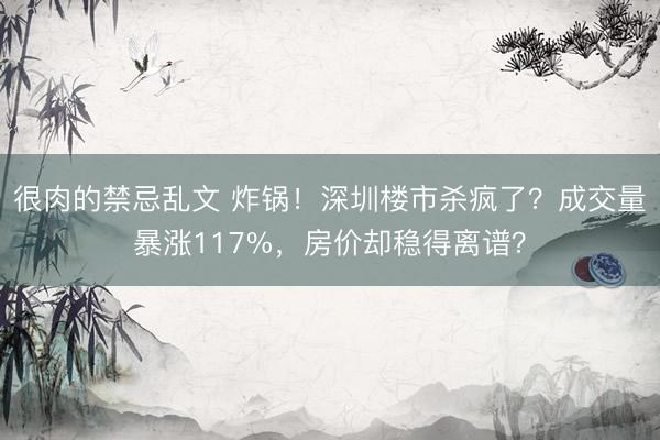 很肉的禁忌乱文 炸锅！深圳楼市杀疯了？成交量暴涨117%，房价却稳得离谱？