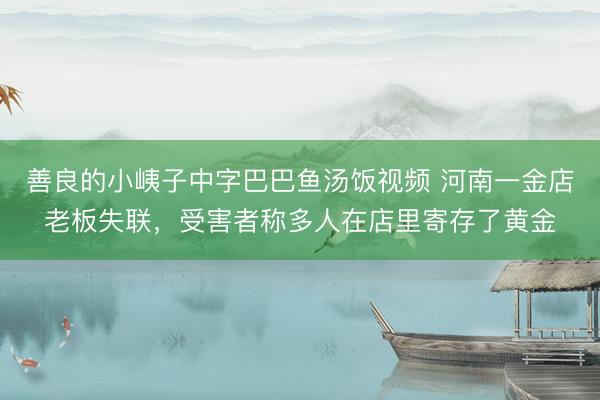 善良的小峓子中字巴巴鱼汤饭视频 河南一金店老板失联，受害者称多人在店里寄存了黄金