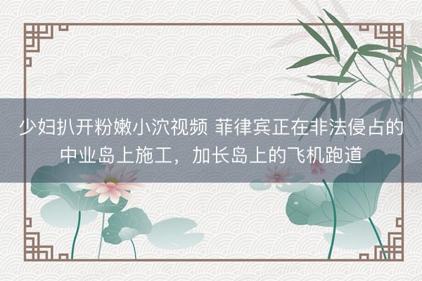 少妇扒开粉嫩小泬视频 菲律宾正在非法侵占的中业岛上施工，加长岛上的飞机跑道