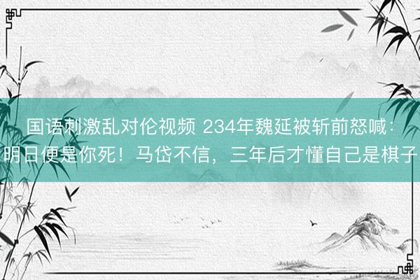 国语刺激乱对伦视频 234年魏延被斩前怒喊：明日便是你死！马岱不信，三年后才懂自己是棋子