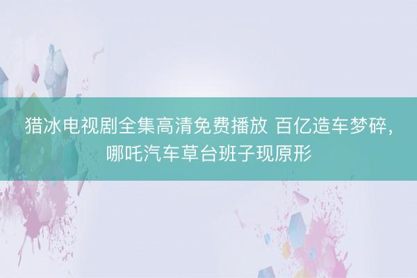 猎冰电视剧全集高清免费播放 百亿造车梦碎，哪吒汽车草台班子现原形