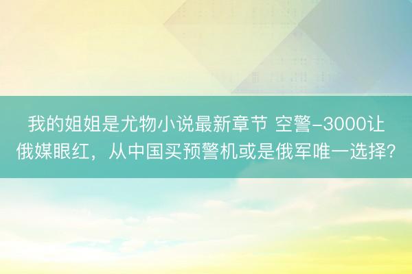我的姐姐是尤物小说最新章节 空警-3000让俄媒眼红，从中国买预警机或是俄军唯一选择？