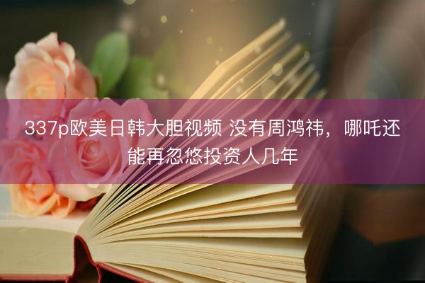 337p欧美日韩大胆视频 没有周鸿祎，哪吒还能再忽悠投资人几年
