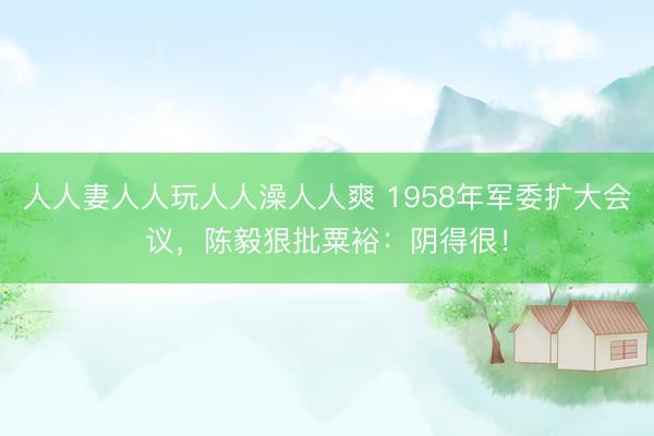 人人妻人人玩人人澡人人爽 1958年军委扩大会议，陈毅狠批粟裕：阴得很！