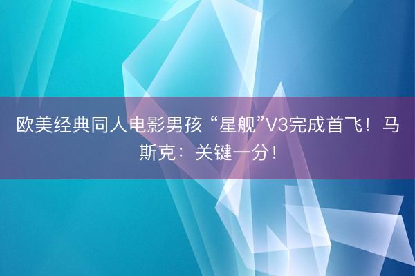 欧美经典同人电影男孩 “星舰”V3完成首飞！马斯克：关键一分！