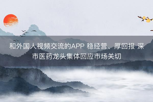 和外国人视频交流的APP 稳经营、厚回报 深市医药龙头集体回应市场关切