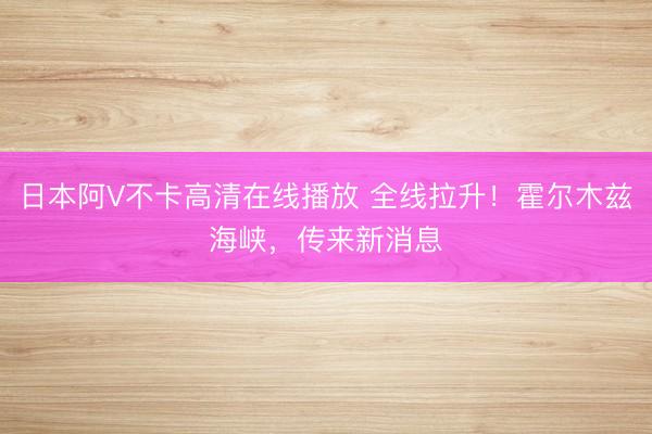日本阿V不卡高清在线播放 全线拉升！霍尔木兹海峡，传来新消息
