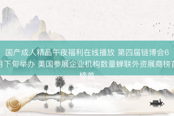 国产成人精品午夜福利在线播放 第四届链博会6月下旬举办 美国参展企业机构数量蝉联外资展商榜首