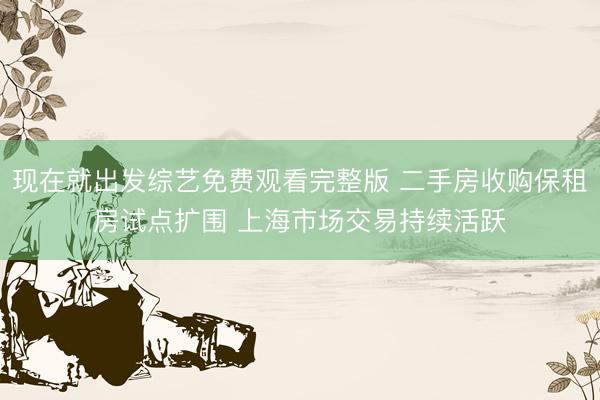 现在就出发综艺免费观看完整版 二手房收购保租房试点扩围 上海市场交易持续活跃
