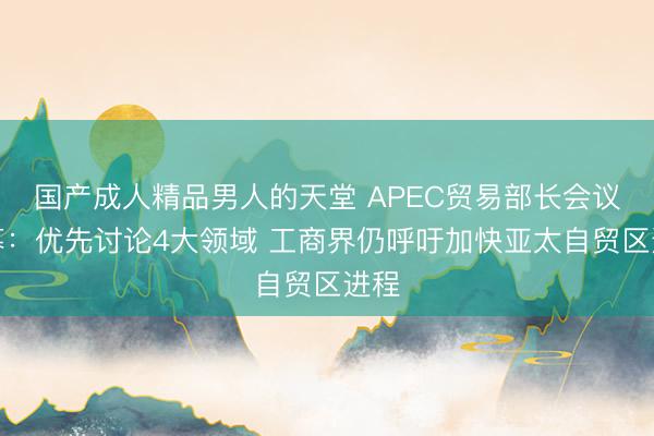 国产成人精品男人的天堂 APEC贸易部长会议开幕：优先讨论4大领域 工商界仍呼吁加快亚太自贸区进程