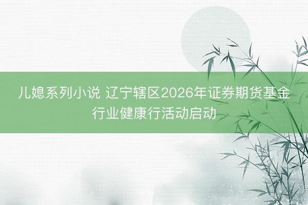 儿媳系列小说 辽宁辖区2026年证券期货基金行业健康行活动启动
