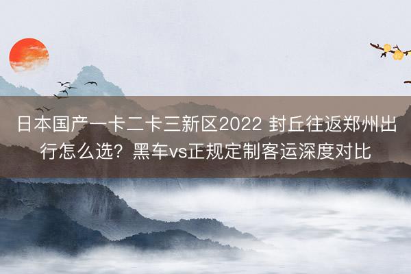 日本国产一卡二卡三新区2022 封丘往返郑州出行怎么选？黑车vs正规定制客运深度对比