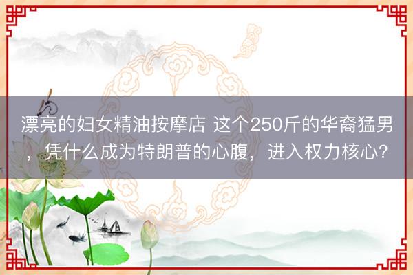 漂亮的妇女精油按摩店 这个250斤的华裔猛男，凭什么成为特朗普的心腹，进入权力核心？
