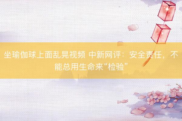 坐瑜伽球上面乱晃视频 中新网评：安全责任，不能总用生命来“检验”