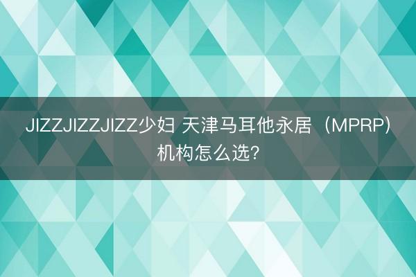 JIZZJIZZJIZZ少妇 天津马耳他永居（MPRP）机构怎么选？