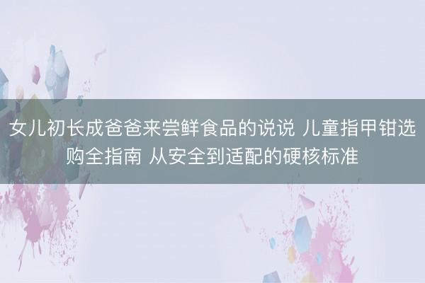 女儿初长成爸爸来尝鲜食品的说说 儿童指甲钳选购全指南 从安全到适配的硬核标准