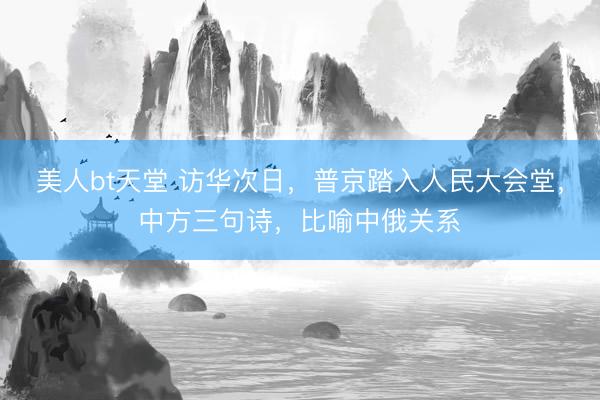 美人bt天堂 访华次日，普京踏入人民大会堂，中方三句诗，比喻中俄关系