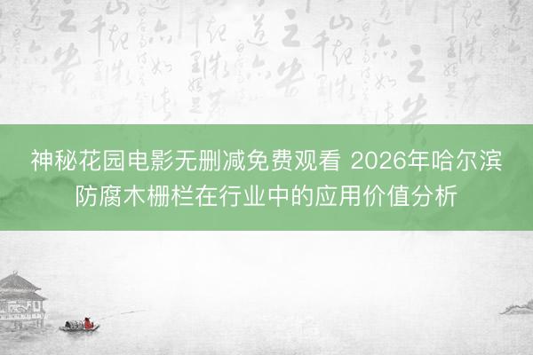 神秘花园电影无删减免费观看 2026年哈尔滨防腐木栅栏在行业中的应用价值分析