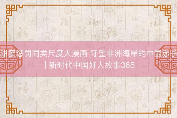 甜蜜惩罚同类尺度大漫画 守望非洲海岸的中国赤子 | 新时代中国好人故事365