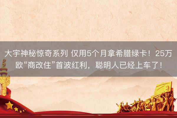 大宇神秘惊奇系列 仅用5个月拿希腊绿卡！25万欧“商改住”首波红利，聪明人已经上车了！