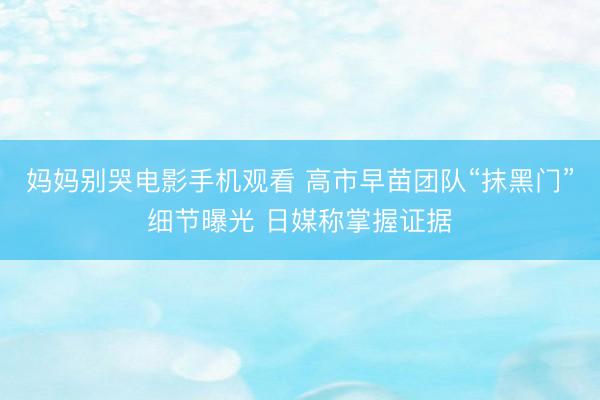 妈妈别哭电影手机观看 高市早苗团队“抹黑门”细节曝光 日媒称掌握证据