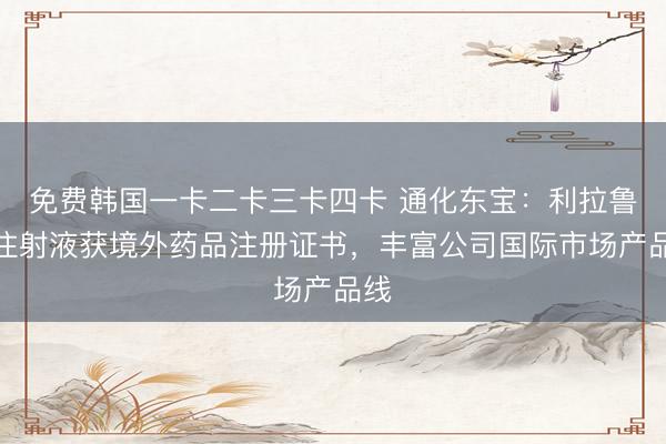 免费韩国一卡二卡三卡四卡 通化东宝：利拉鲁肽注射液获境外药品注册证书，丰富公司国际市场产品线