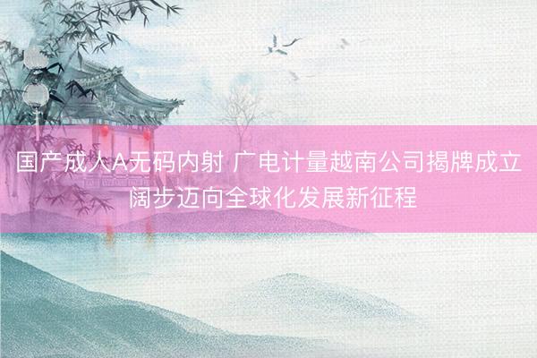 国产成人A无码内射 广电计量越南公司揭牌成立 阔步迈向全球化发展新征程