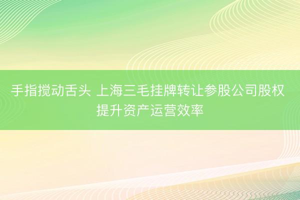 手指搅动舌头 上海三毛挂牌转让参股公司股权 提升资产运营效率
