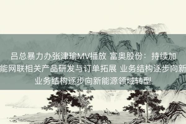 吕总暴力办张津瑜MV播放 富奥股份：持续加大新能源、智能网联相关产品研发与订单拓展 业务结构逐步向新能源领域转型