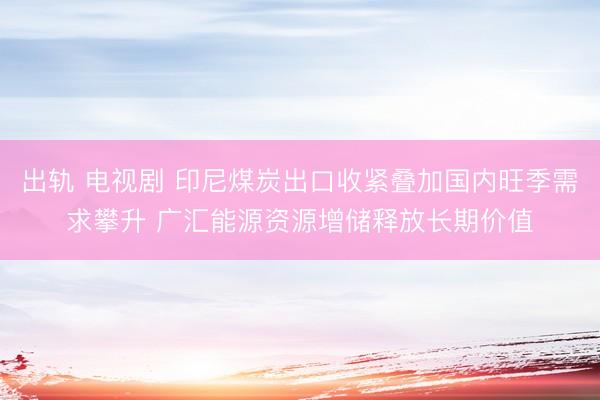 出轨 电视剧 印尼煤炭出口收紧叠加国内旺季需求攀升 广汇能源资源增储释放长期价值