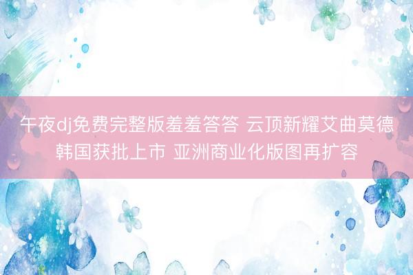 午夜dj免费完整版羞羞答答 云顶新耀艾曲莫德韩国获批上市 亚洲商业化版图再扩容