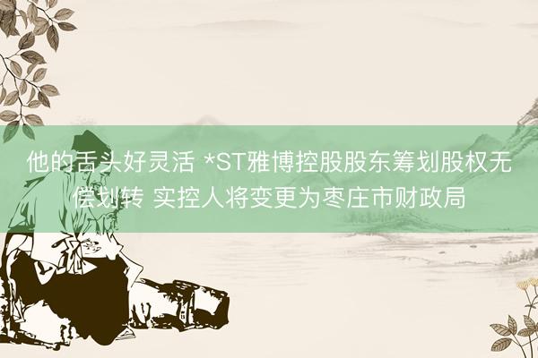 他的舌头好灵活 *ST雅博控股股东筹划股权无偿划转 实控人将变更为枣庄市财政局