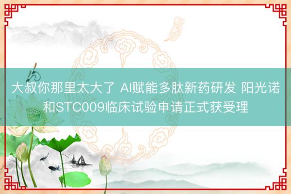 大叔你那里太大了 AI赋能多肽新药研发 阳光诺和STC009临床试验申请正式获受理