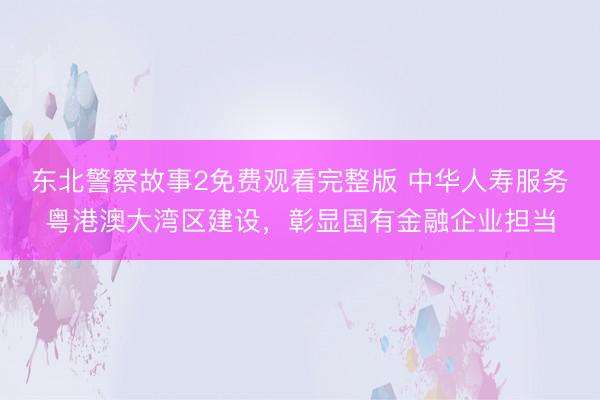 东北警察故事2免费观看完整版 中华人寿服务粤港澳大湾区建设，彰显国有金融企业担当
