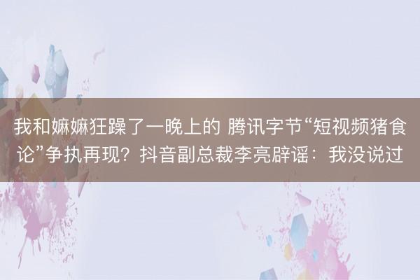 我和嫲嫲狂躁了一晚上的 腾讯字节“短视频猪食论”争执再现？抖音副总裁李亮辟谣：我没说过